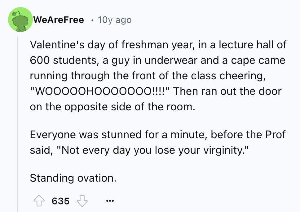 WeAreFree 10y ago Valentine's day of freshman year, in a lecture hall of 600 students, a guy in underwear and a cape came running through the front of the class cheering, WOOOOOHOOOOOOO!!!! Then ran out the door on the opposite side of the room. Everyone was stunned for a minute, before the Prof said, Not every day you lose your virginity. Standing ovation. 635 ...