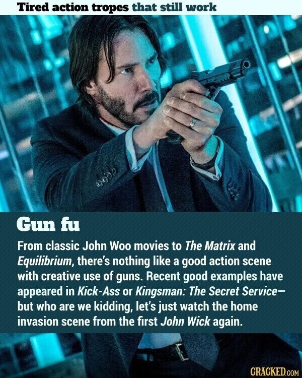 Tired action tropes that still work 0695 Gun fu From classic John Woo movies to The Matrix and Equilibrium, there's nothing like a good action scene with creative use of guns. Recent good examples have appeared in Kick-Ass or Kingsman: The Secret Service- but who are we kidding, let's just watch the home invasion scene from the first John Wick again. CRACKED.COM