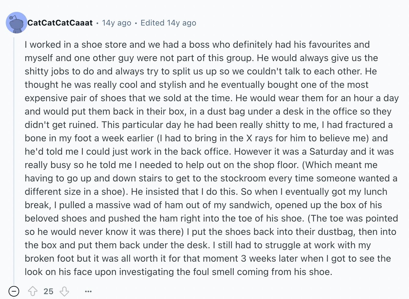 CatCatCatCaaat 14y ago Edited 14y ago I worked in a shoe store and we had a boss who definitely had his favourites and myself and one other guy were not part of this group. Не would always give us the shitty jobs to do and always try to split us up so we couldn't talk to each other. Не thought he was really cool and stylish and he eventually bought one of the most expensive pair of shoes that we sold at the time. Не would wear them for an hour a day and would put them back in their