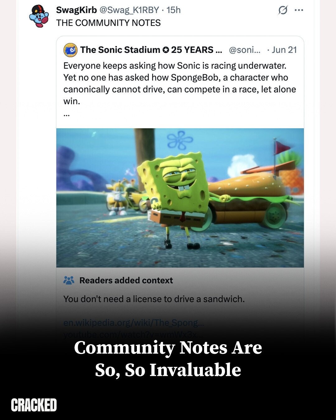SwagKirb @Swag_K1RBY.15h G ... THE COMMUNITY NOTES The Sonic Stadium 25 YEARS... @soni... Jun 21 Everyone keeps asking how Sonic is racing underwater. Yet no one has asked how SpongeBob, a character who canonically cannot drive, can compete in a race, let alone win. ... Readers added context You don't need a license to drive a sandwich. en.wikipedia.org/wiki/The_Spong... youtube.com/watch?v=wmWx3x Community Notes Are So, So Invaluable CRACKED