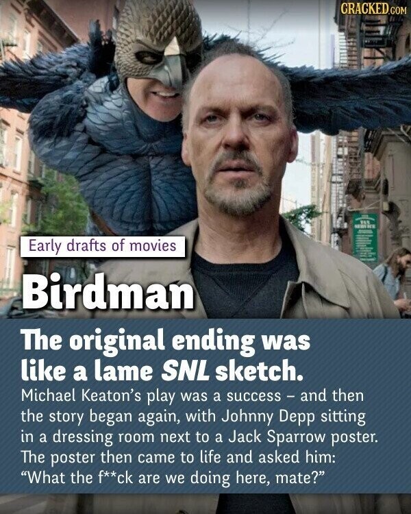 CRACKED.COM SEBS DE Early drafts of movies Birdman The original ending was like a lame SNL sketch. Michael Keaton's play was a success - and then the story began again, with Johnny Depp sitting in a dressing room next to a Jack Sparrow poster. The poster then came to life and asked him: What the f**ck are we doing here, mate?