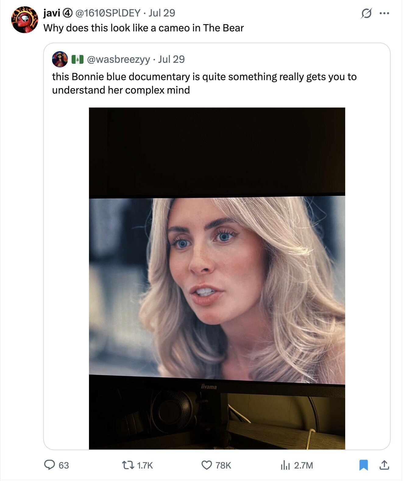 4 @1610SPIDEY Jul 29 G ... javi Why does this look like a cameo in The Bear @wasbreezyy Jul 29 this Bonnie blue documentary is quite something really gets you to understand her complex mind iivama 63 1.7K 78K del 2.7M