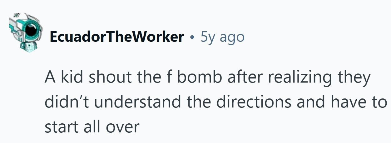 EcuadorTheWorker . 5y ago A kid shout the f bomb after realizing they didn't understand the directions and have to start all over 