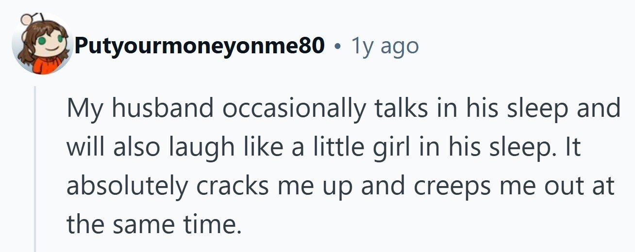 Putyourmoneyonme80. 1y ago My husband occasionally talks in his sleep and will also laugh like a little girl in his sleep. It absolutely cracks me up and creeps me out at the same time.