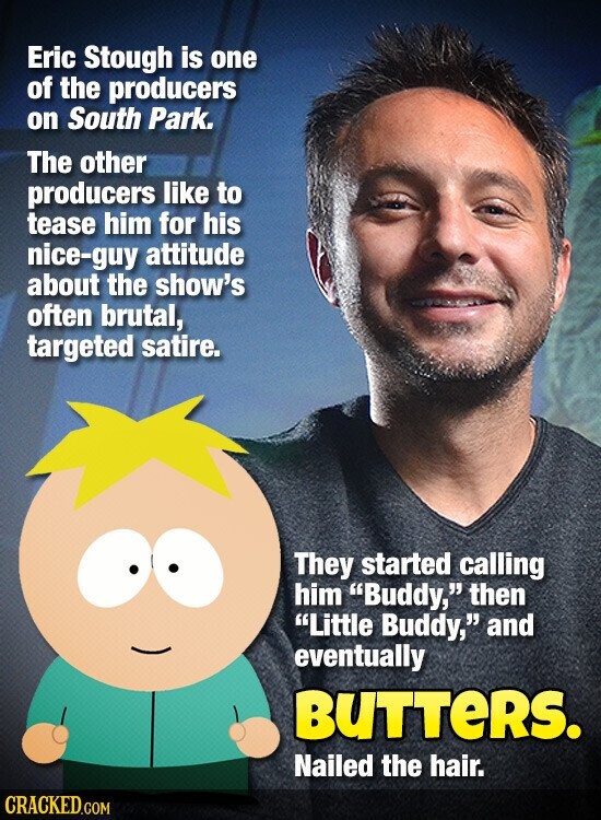 Eric Stough is one of the producers on South Park. The other producers like to tease him for his nice-guy attitude about the show's often brutal, targeted satire. They started calling him Buddy, then Little Buddy, and eventually BUTTERS. Nailed the hair. CRACKED.COM