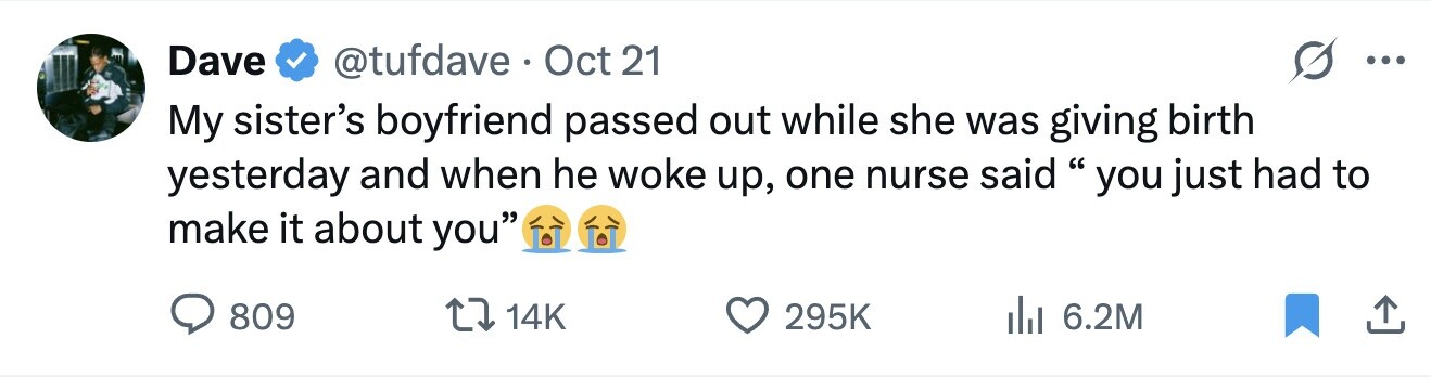 Dave @tufdave Oct 21 ... My sister's boyfriend passed out while she was giving birth yesterday and when he woke up, one nurse said you just had to make it about you 809 14K 295K 6.2M