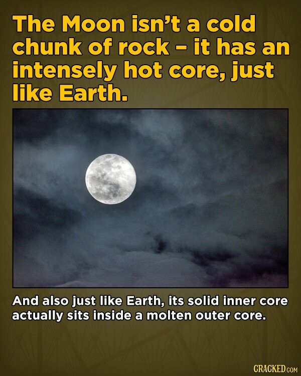 The Moon isn't a cold chunk of rock-it has an intensely hot core, just like Earth. And also just like Earth, its solid inner core actually sits inside a molten outer core. CRACKED.COM