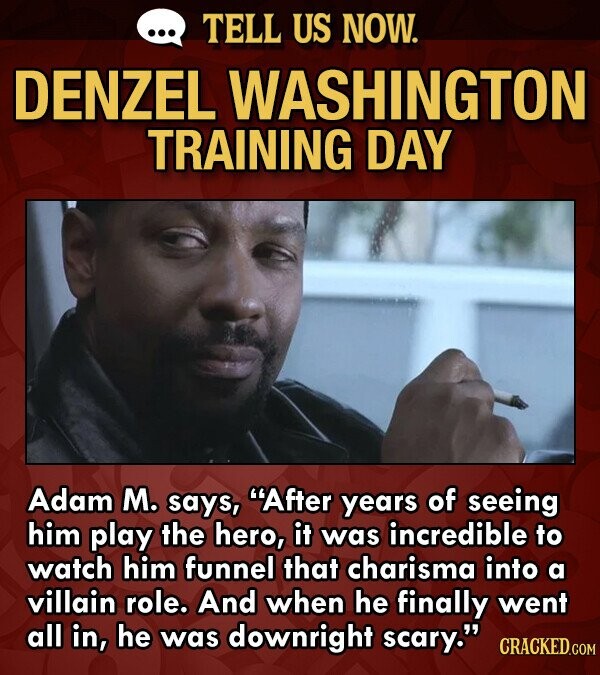 ... TELL US NOW. DENZEL WASHINGTON TRAINING DAY Adam M. says, After years of seeing him play the hero, it was incredible to watch him funnel that charisma into a villain role. And when he finally went all in, he was downright scary. CRACKED.COM