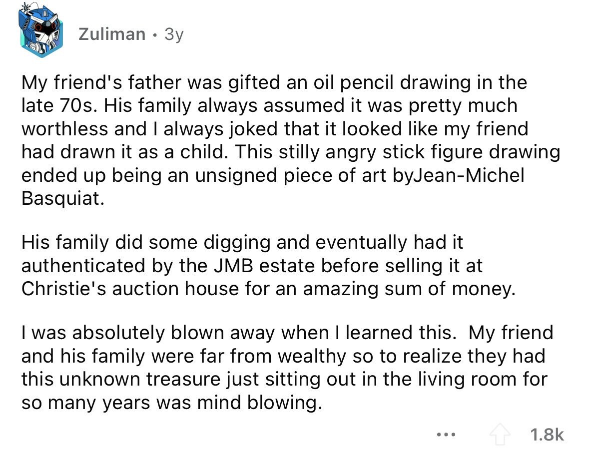 Zuliman 3y My friend's father was gifted an oil pencil drawing in the late 70s. His family always assumed it was pretty much worthless and I always joked that it looked like my friend had drawn it as a child. This stilly angry stick figure drawing ended up being an unsigned piece of art byJean-Michel Basquiat. His family did some digging and eventually had it authenticated by the JMB estate before selling it at Christie's auction house for an amazing sum of money. I was absolutely blown away when I learned this. My friend and his family were far from