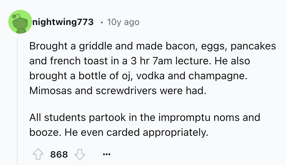 nightwing773 10y ago Brought a griddle and made bacon, eggs, pancakes and french toast in a 3 hr 7am lecture. Не also brought a bottle of oj, vodka and champagne. Mimosas and screwdrivers were had. All students partook in the impromptu noms and booze. Не even carded appropriately. 868 ...