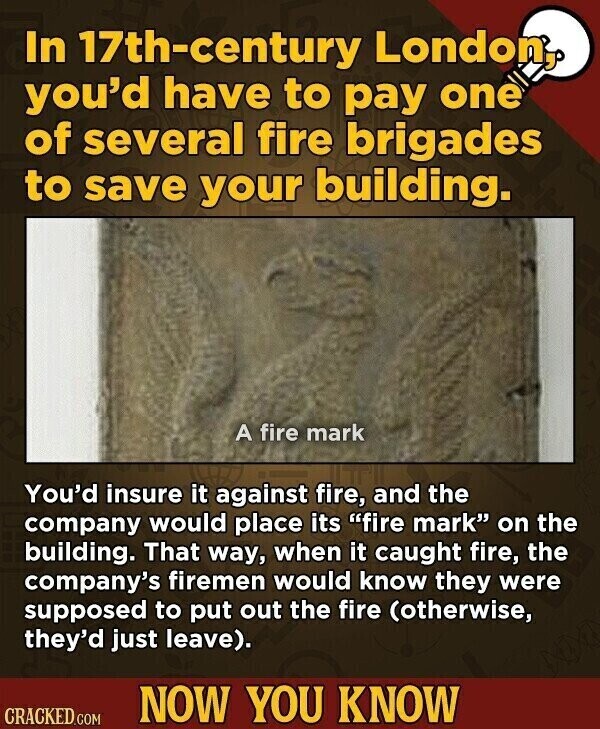 In 17th-century London, you'd have to pay one of several fire brigades to save your building. A fire mark You'd insure it against fire, and the company would place its fire mark on the building. That way, when it caught fire, the company's firemen would know they were supposed to put out the fire (otherwise, they'd just leave). NOW YOU KNOW CRACKED.COM