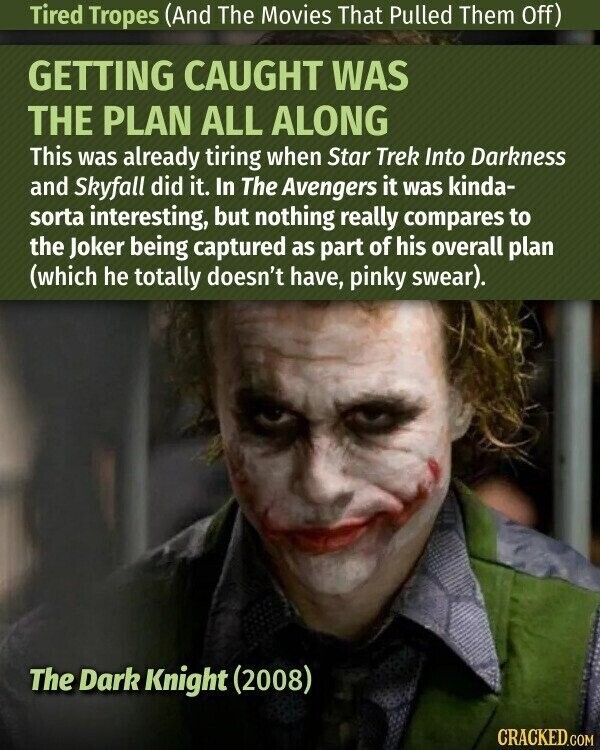 Tired Tropes (And The Movies That Pulled Them Off) GETTING CAUGHT WAS THE PLAN ALL ALONG This was already tiring when Star Trek Into Darkness and Skyfall did it. In The Avengers it was kinda- sorta interesting, but nothing really compares to the Joker being captured as part of his overall plan (which he totally doesn't have, pinky swear). The Dark Knight (2008) CRACKED.COM