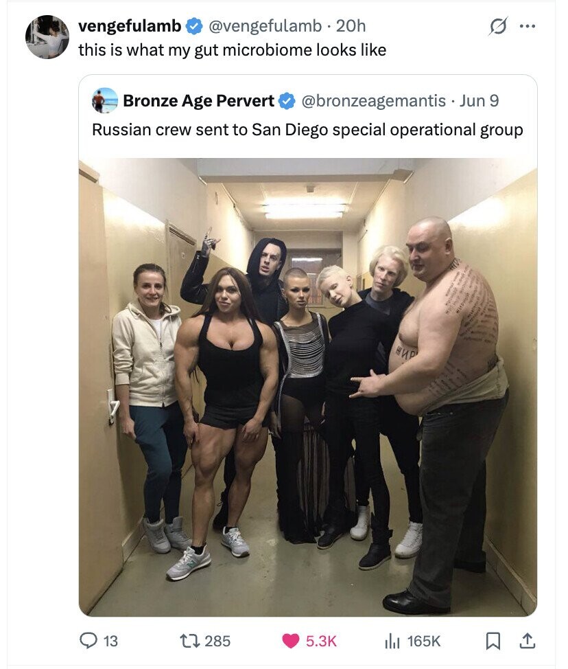 G vengefulamb @vengefulamb 20h ... this is what my gut microbiome looks like Bronze Age Pervert @bronzeagemantis . Jun 9 Russian crew sent to San Diego special operational group ЖИР 13 285 5.3K 165K
