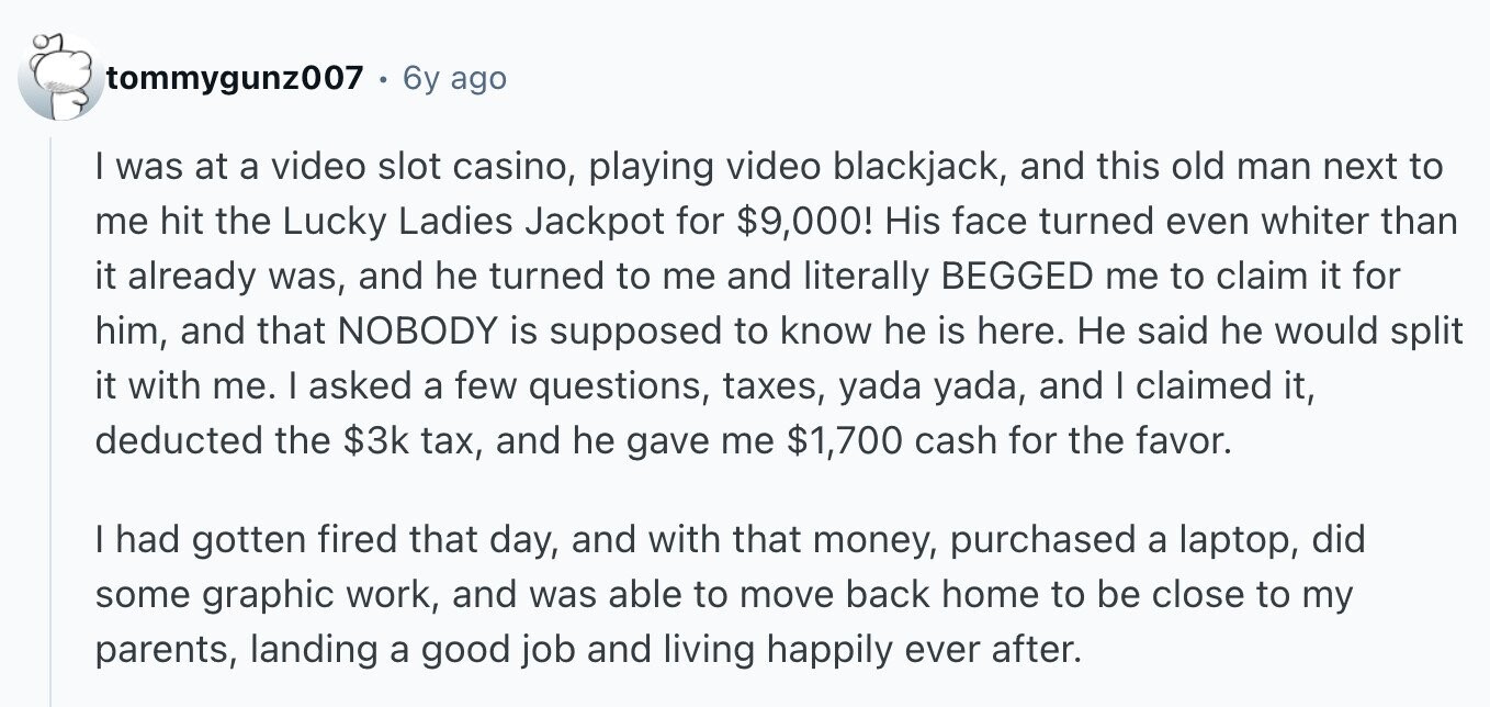 tommygunz007 6y ago I was at a video slot casino, playing video blackjack, and this old man next to me hit the Lucky Ladies Jackpot for $9,000! His face turned even whiter than it already was, and he turned to me and literally BEGGED me to claim it for him, and that NOBODY is supposed to know he is here. Не said he would split it with me. I asked a few questions, taxes, yada yada, and I claimed it, deducted the $3k tax, and he gave me $1,700 cash for the favor. I had gotten fired that day, and