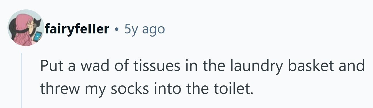 fairyfeller . 5y ago Put a wad of tissues in the laundry basket and threw my socks into the toilet.