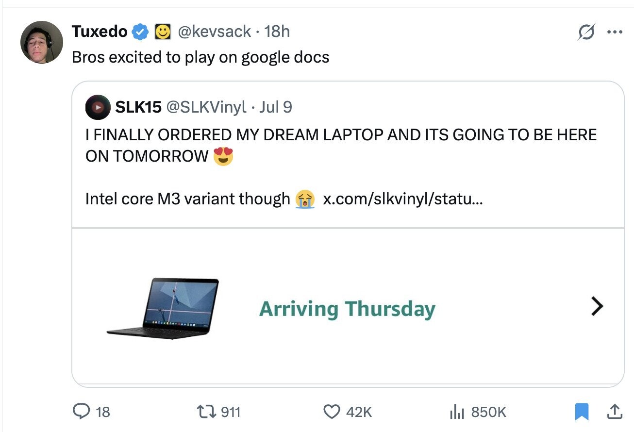 Tuxedo @kevsack 18h G ... Bros excited to play on google docs SLK15 @SLKVinyl. Jul 9 I FINALLY ORDERED MY DREAM LAPTOP AND ITS GOING TO BE HERE ON TOMORROW Intel core M3 variant though x.com/slkvinyl/statu... Arriving Thursday 18 911 42K del 850K