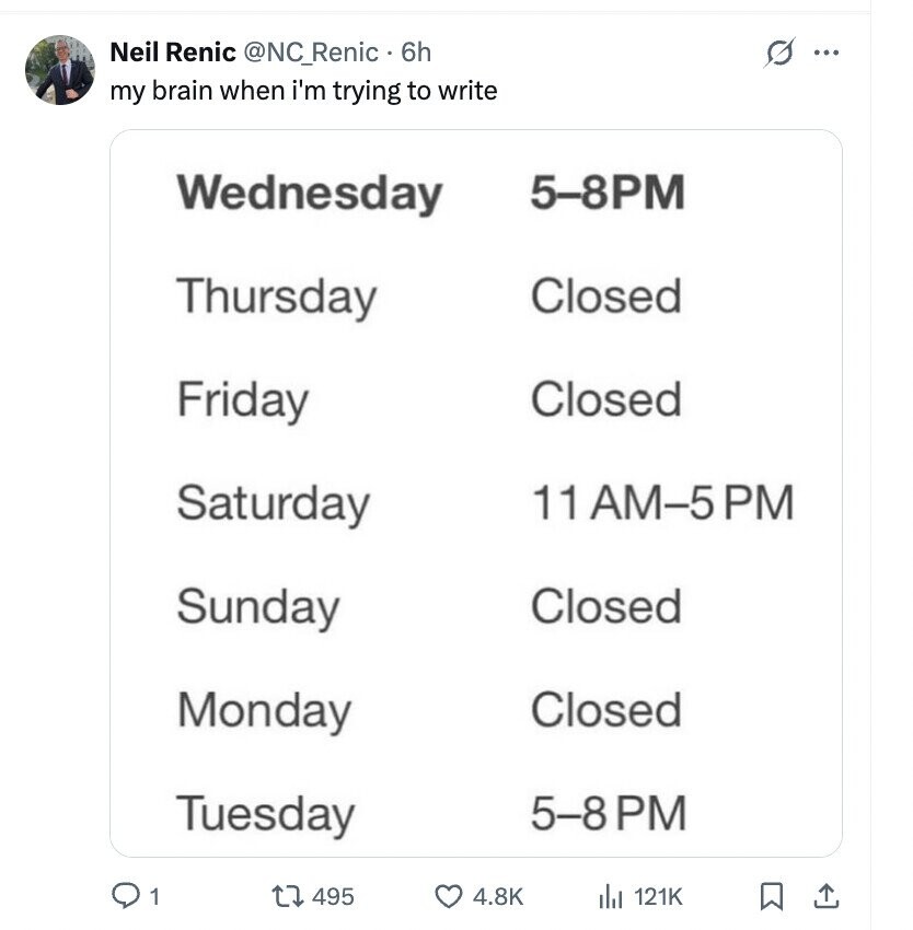 Neil Renic @NC_Renic 6h s ... my brain when i'm trying to write Wednesday 5-8PM Thursday Closed Friday Closed 11 AM-5PM Saturday Sunday Closed Monday Closed 5-8PM Tuesday 1 495 4.8K del 121K