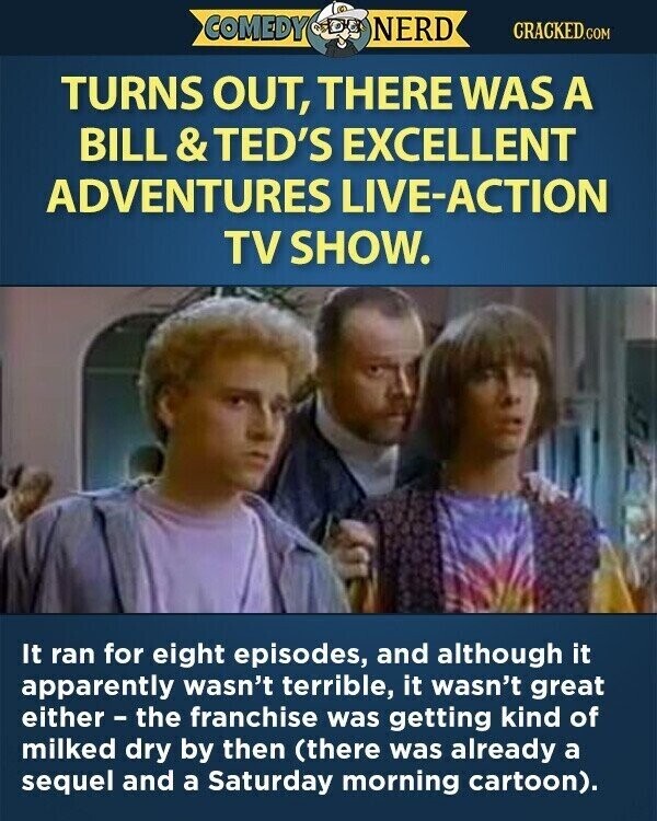 COMEDY NERD CRACKED.COM TURNS OUT, THERE WAS A BILL & TED'S EXCELLENT ADVENTURES LIVE-ACTION TV SHOW. It ran for eight episodes, and although it apparently wasn't terrible, it wasn't great either - the franchise was getting kind of milked dry by then (there was already a sequel and a Saturday morning cartoon).