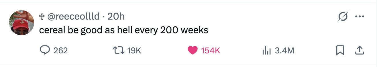 + @reeceollld. 20h ... $ cereal be good as hell every 200 weeks 262 19K 154K 3.4M
