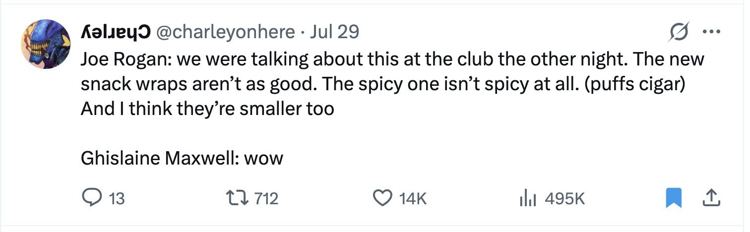 @charleyonhere Jul 29 ... Joe Rogan: we were talking about this at the club the other night. The new snack wraps aren't as good. The spicy one isn't spicy at all. (puffs cigar) And I think they're smaller too Ghislaine Maxwell: WOW 13 712 14K 495K