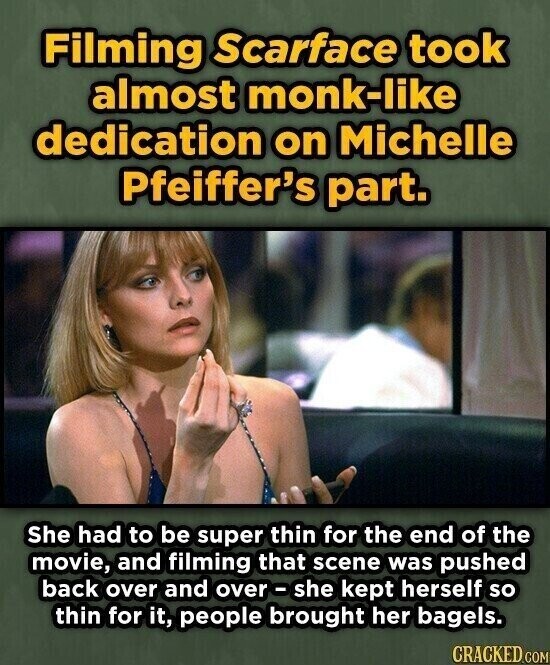Filming Scarface took almost monk-like dedication on Michelle Pfeiffer's part. She had to be super thin for the end of the movie, and filming that scene was pushed back over and over-she kept herself so thin for it, people brought her bagels. CRACKED.COM
