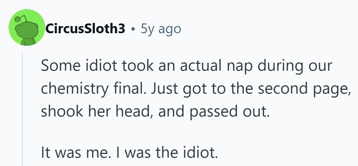 CircusSloth3 . 5y ago Some idiot took an actual nap during our chemistry final. Just got to the second page, shook her head, and passed out. It was me. I was the idiot. 