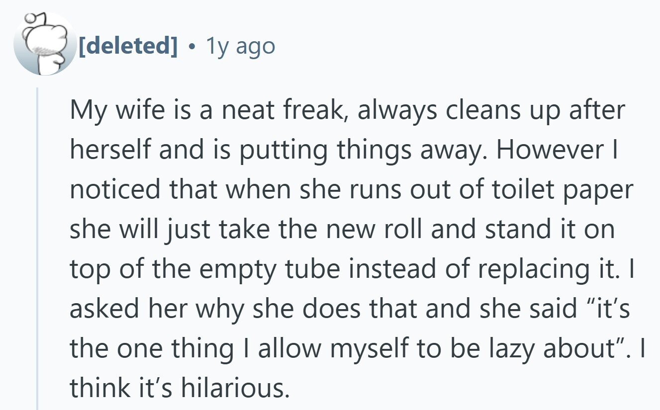 . 1y ago My wife is a neat freak, always cleans up after herself and is putting things away. However I noticed that when she runs out of toilet paper she will just take the new roll and stand it on top of the empty tube instead of replacing it. I asked her why she does that and she said it's the one thing | allow myself to be lazy about. I think it's hilarious.