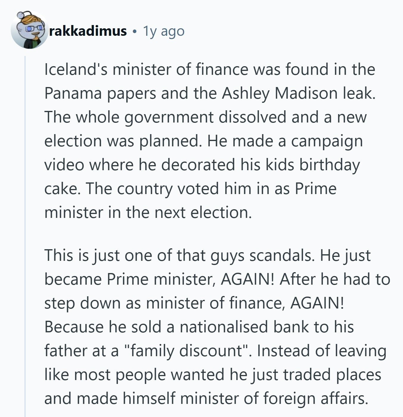 rakkadimus 1y ago Iceland's minister of finance was found in the Panama papers and the Ashley Madison leak. The whole government dissolved and a new election was planned. Не made a campaign video where he decorated his kids birthday cake. The country voted him in as Prime minister in the next election. This is just one of that guys scandals. Не just became Prime minister, AGAIN! After he had to step down as minister of finance, AGAIN! Because he sold a nationalised bank to his father at a family discount. Instead of leaving like most people wanted he just traded 