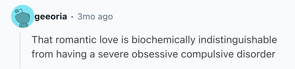 geeoria . 3mo ago That romantic love is biochemically indistinguishable from having a severe obsessive compulsive disorder 