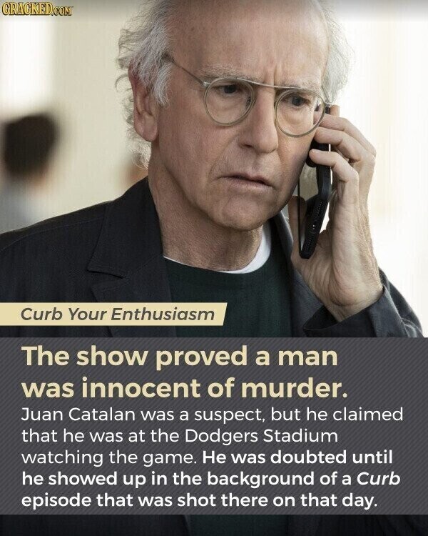 GRAGKED.COM Curb Your Enthusiasm The show proved a man was innocent of murder. Juan Catalan was a suspect, but he claimed that he was at the Dodgers Stadium watching the game. Не was doubted until he showed up in the background of a Curb episode that was shot there on that day.