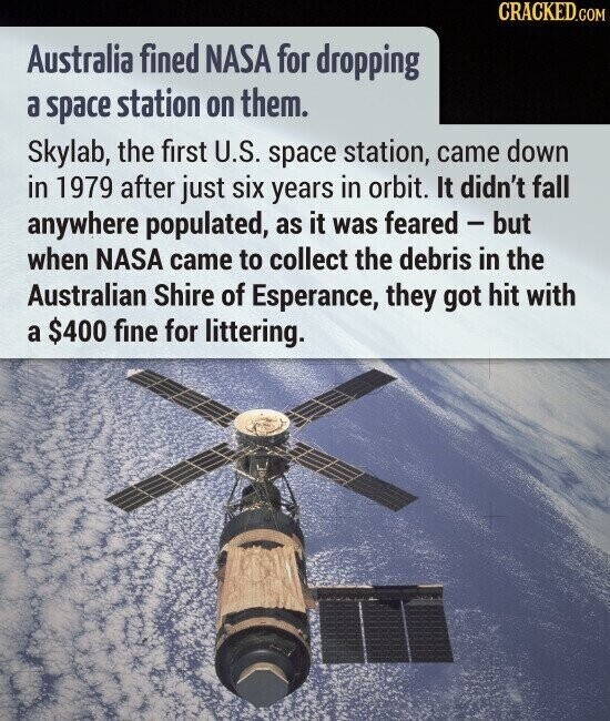 CRACKED.COM Australia fined NASA for dropping a space station on them. Skylab, the first U.S. space station, came down in 1979 after just six years in orbit. It didn't fall anywhere populated, as it was feared - but when NASA came to collect the debris in the Australian Shire of Esperance, they got hit with a $400 fine for littering.