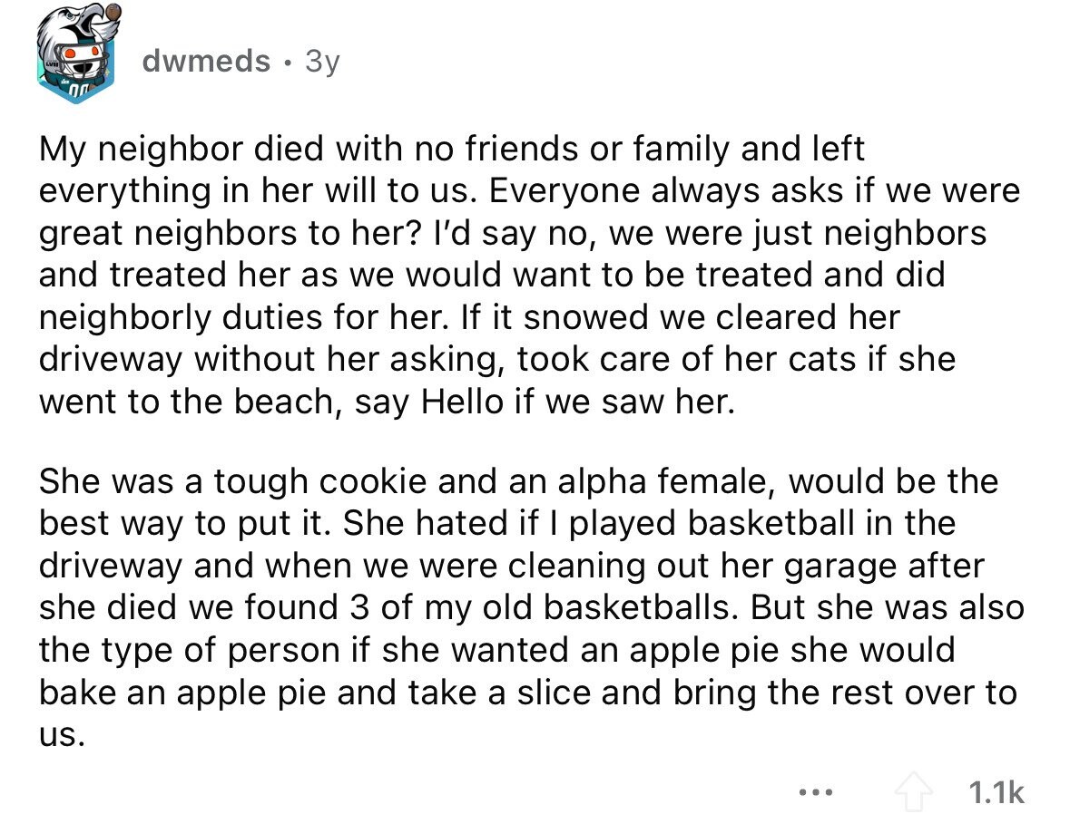 dwmeds 3y My neighbor died with no friends or family and left everything in her will to us. Everyone always asks if we were great neighbors to her? I'd say no, we were just neighbors and treated her as we would want to be treated and did neighborly duties for her. If it snowed we cleared her driveway without her asking, took care of her cats if she went to the beach, say Hello if we saw her. She was a tough cookie and an alpha female, would be the best way to put it. She hated if I played