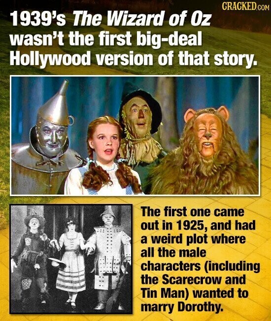 CRACKED.COM 1939's The Wizard of Oz wasn't the first big-deal Hollywood version of that story. The first one came out in 1925, and had a weird plot where all the male characters (including the Scarecrow and Tin Man) wanted to marry Dorothy.
