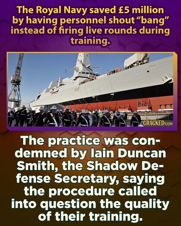 The Royal Navy saved £5 million by having personnel shout bang instead of firing live rounds during training. 037 CRACKED.COM The practice was con- demned by lain Duncan Smith, the Shadow De- fense Secretary, saying the procedure called into question the quality of their training.