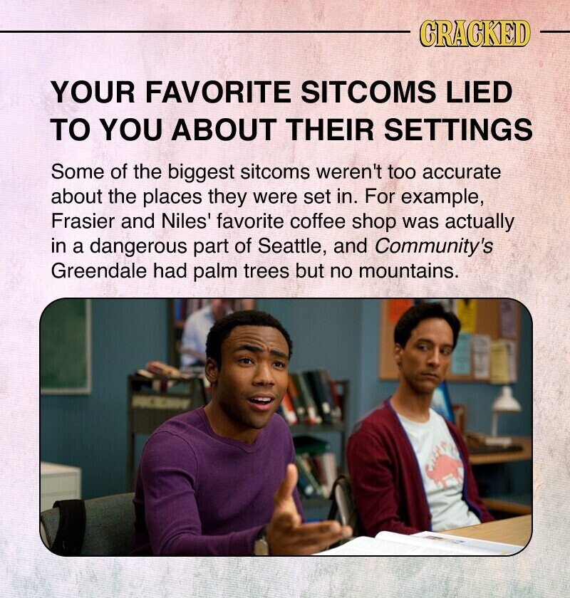 CRACKED YOUR FAVORITE SITCOMS LIED TO YOU ABOUT THEIR SETTINGS Some of the biggest sitcoms weren't too accurate about the places they were set in. For example, Frasier and Niles' favorite coffee shop was actually in a dangerous part of Seattle, and Community's Greendale had palm trees but no mountains.