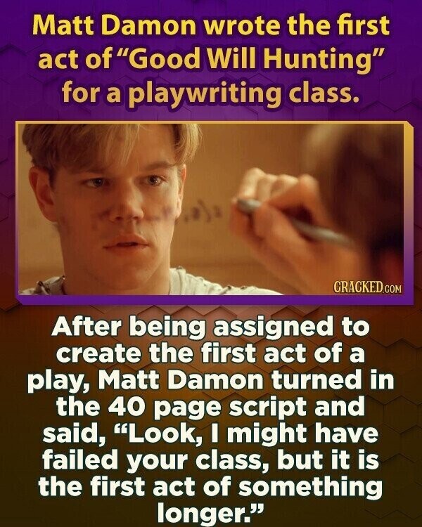 Matt Damon wrote the first act of Good Will Hunting for a playwriting class. CRACKED.COM After being assigned to create the first act of a play, Matt Damon turned in the 40 page script and said, Look, I might have failed your class, but it is the first act of something longer.