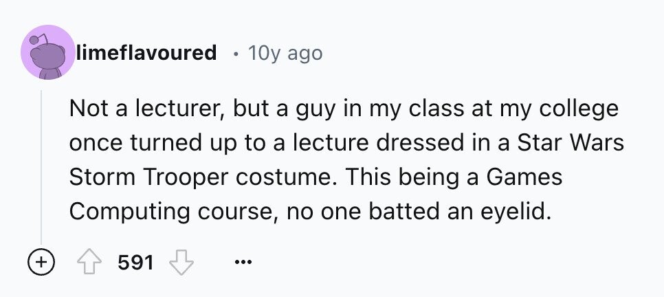 limeflavoured e 10y ago Not a lecturer, but a guy in my class at my college once turned up to a lecture dressed in a Star Wars Storm Trooper costume. This being a Games Computing course, no one batted an eyelid. + 591 ...
