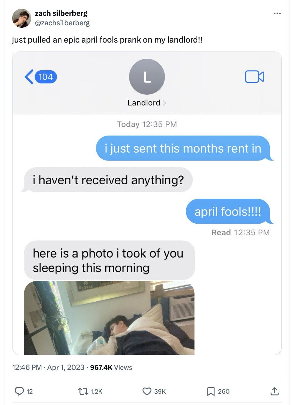 zach silberberg ... @zachsilberberg just pulled an epic april fools prank on my landlord!! 104 L Landlord Today 12:35 PM i just sent this months rent in i haven't received anything? april fools!!!! Read 12:35 PM here is a photo i took of you sleeping this morning 18 PEOPLE 12:46 PM Apr 1, 2023 967.4K Views 12 1.2K 39K 260