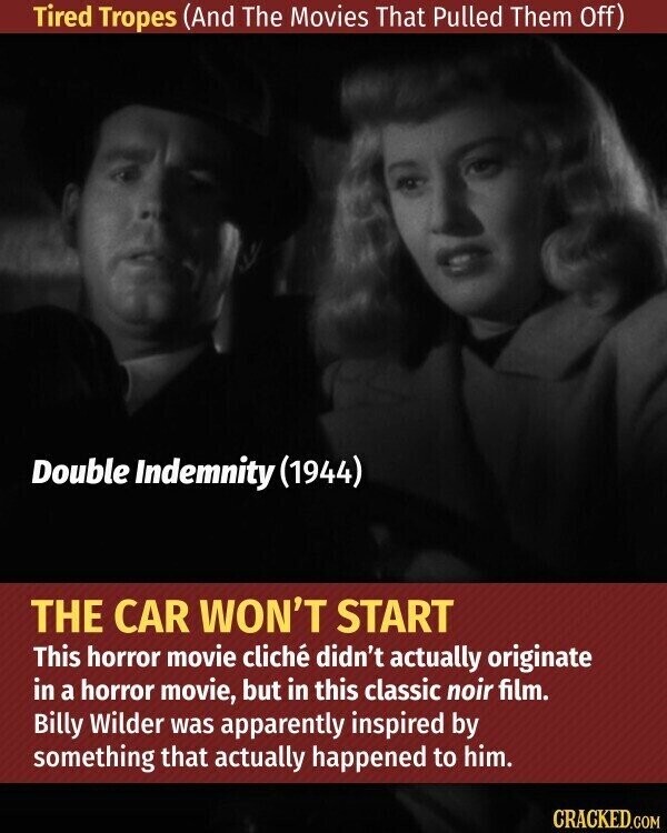 Tired Tropes (And The Movies That Pulled Them Off) Double Indemnity (1944) THE CAR WON'T START This horror movie cliché didn't actually originate in a horror movie, but in this classic noir film. Billy Wilder was apparently inspired by something that actually happened to him. CRACKED.COM