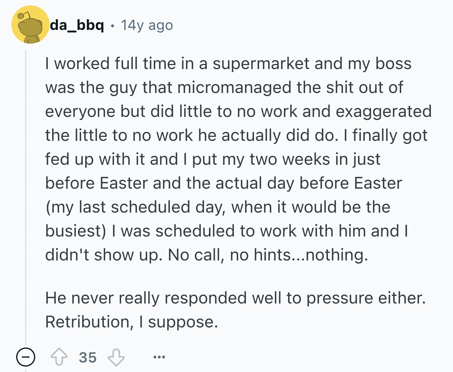 da_bbq 14y ago I worked full time in a supermarket and my boss was the guy that micromanaged the shit out of everyone but did little to no work and exaggerated the little to no work he actually did do. I finally got fed up with it and I put my two weeks in just before Easter and the actual day before Easter (my last scheduled day, when it would be the busiest) I was scheduled to work with him and I didn't show up. No call, no hints...nothing. Не never really responded well to pressure either. Retribution, I suppose.