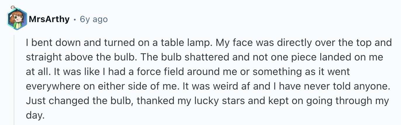 MrsArthy 6y ago I bent down and turned on a table lamp. My face was directly over the top and straight above the bulb. The bulb shattered and not one piece landed on me at all. It was like I had a force field around me or something as it went everywhere on either side of me. It was weird af and I have never told anyone. Just changed the bulb, thanked my lucky stars and kept on going through my day.