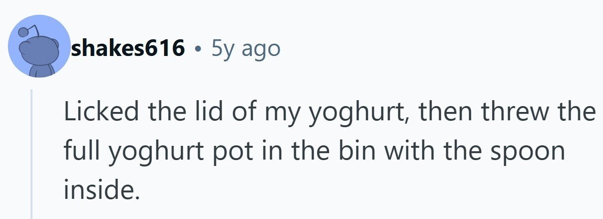 shakes616 . 5y ago Licked the lid of my yoghurt, then threw the full yoghurt pot in the bin with the spoon inside.