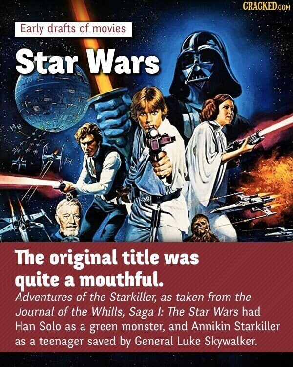 CRACKED.COM Early drafts of movies Star Wars The original title was quite a mouthful. Adventures of the Starkiller, as taken from the Journal of the Whills, Saga I: The Star Wars had Han Solo as a green monster, and Annikin Starkiller as a teenager saved by General Luke Skywalker.