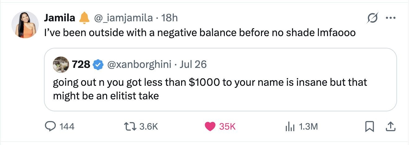 Jamila @_iamjamila . 18h ... I've been outside with a negative balance before no shade Imfaooo 728 @xanborghini . Jul 26 going out n you got less than $1000 to your name is insane but that might be an elitist take 144 3.6K 35K 1.3M