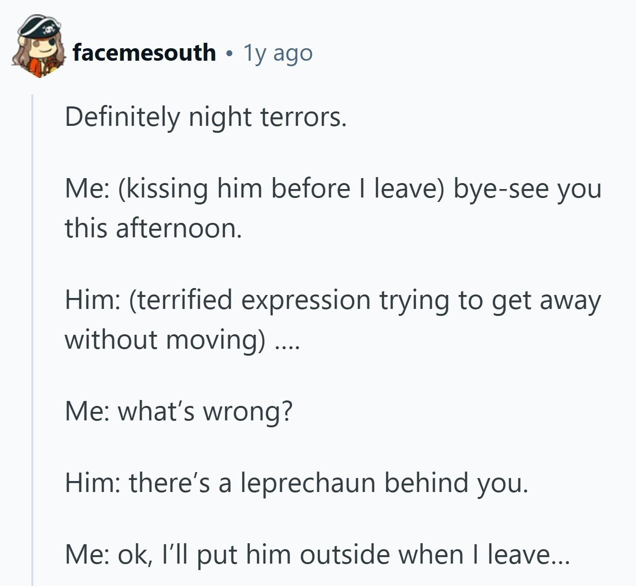 facemesouth 1y ago Definitely night terrors. Me: (kissing him before I leave) bye-see you this afternoon. Him: (terrified expression trying to get away without moving) .... Me: what's wrong? Him: there's a leprechaun behind you. Me: ok, I'll put him outside when I leave...