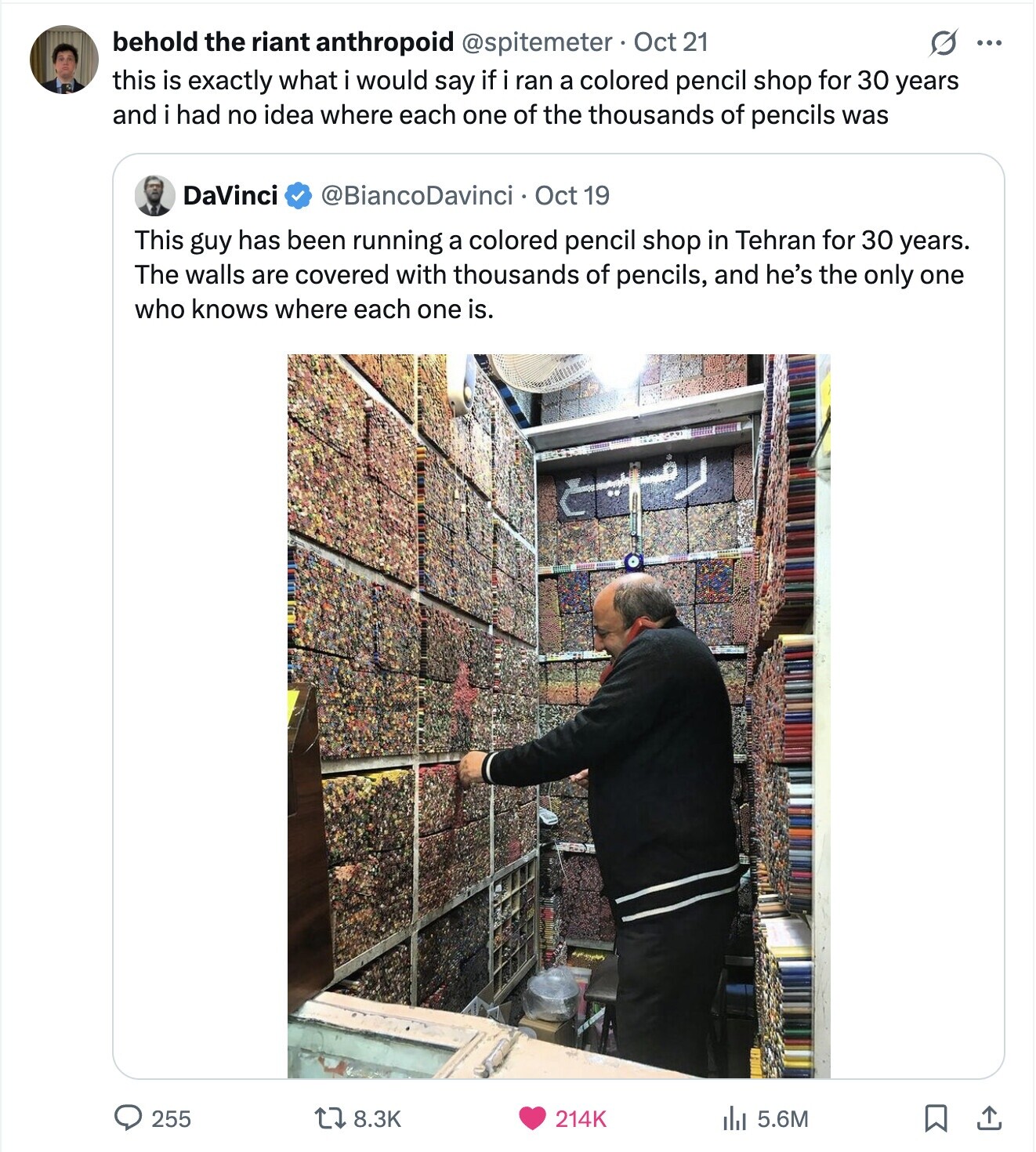 behold the riant anthropoid @spitemeter Oct 21 ... this is exactly what i would say if i ran a colored pencil shop for 30 years and i had no idea where each one of the thousands of pencils was DaVinci @BiancoDavinci Oct 19 This guy has been running a colored pencil shop in Tehran for 30 years. The walls are covered with thousands of pencils, and he's the only one who knows where each one is. 255 8.3K 5.6M 214K