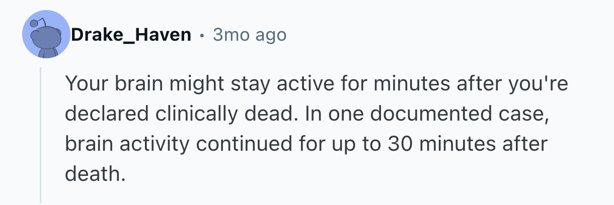 Drake_Haven 3mo ago Your brain might stay active for minutes after you're declared clinically dead. In one documented case, brain activity continued for up to 30 minutes after death. 