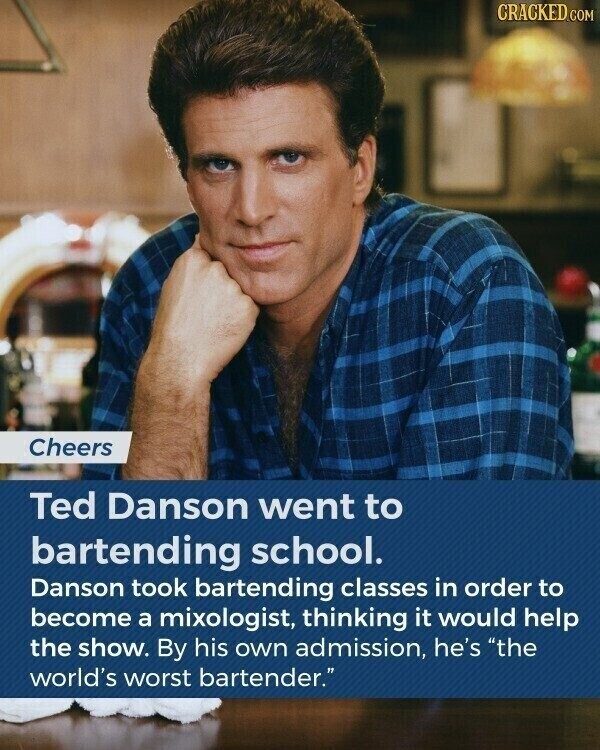 CRACKED.COM Cheers Ted Danson went to bartending school. Danson took bartending classes in order to become a mixologist, thinking it would help the show. By his own admission, he's the world's worst bartender.