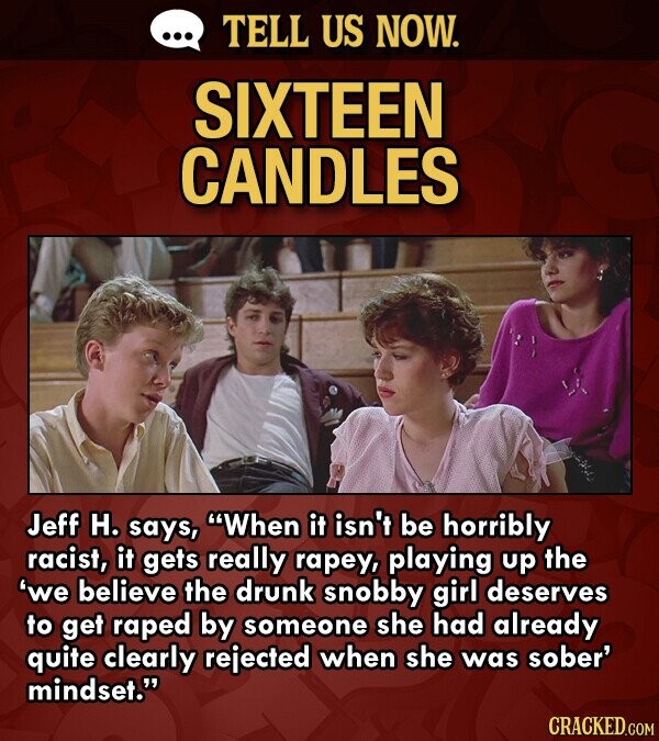 ... TELL US NOW. SIXTEEN CANDLES Jeff H. says, When it isn't be horribly racist, it gets really rapey, playing up the 'we believe the drunk snobby girl deserves to get raped by someone she had already quite clearly rejected when she was sober' mindset. CRACKED.COM