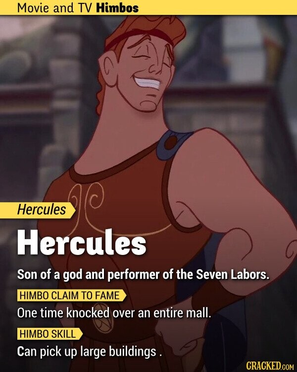 Movie and TV Himbos Hercules Hercules Son of a god and performer of the Seven Labors. HIMBO CLAIM TO FAME One time knocked over an entire mall. HIMBO SKILL Can pick up large buildings . CRACKED.COM